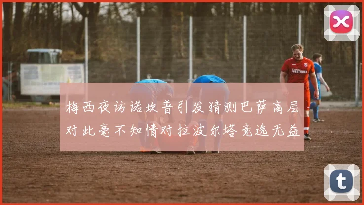 梅西夜访诺坎普引发猜测巴萨高层对此毫不知情对拉波尔塔竞选无益