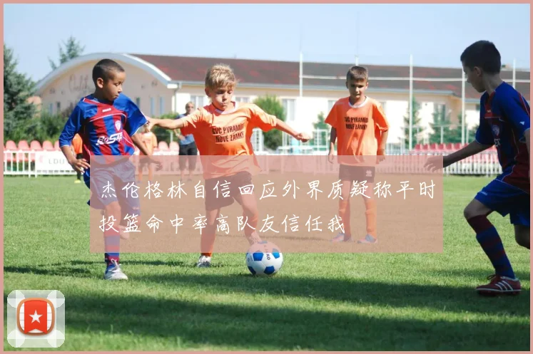 杰伦格林自信回应外界质疑称平时投篮命中率高队友信任我