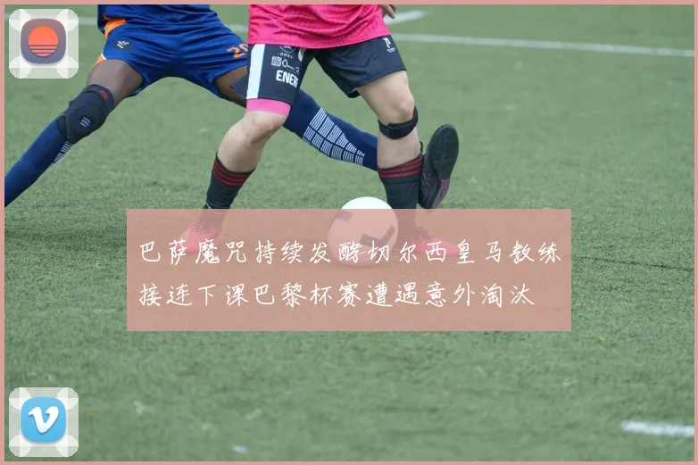 巴萨魔咒持续发酵切尔西皇马教练接连下课巴黎杯赛遭遇意外淘汰