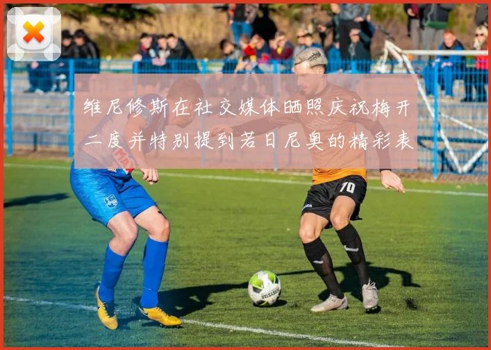 维尼修斯在社交媒体晒照庆祝梅开二度并特别提到若日尼奥的精彩表现