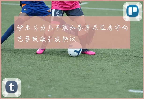 伊尼戈为儿子取加泰罗尼亚名字向巴萨致敬引发热议