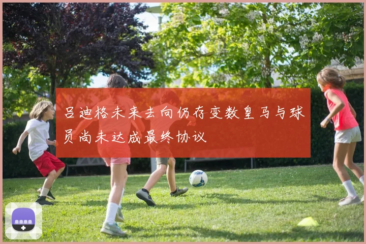 吕迪格未来去向仍存变数皇马与球员尚未达成最终协议