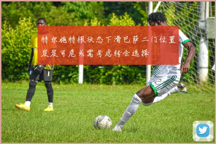 特尔施特根状态下滑巴萨二门位置岌岌可危或需考虑转会选择