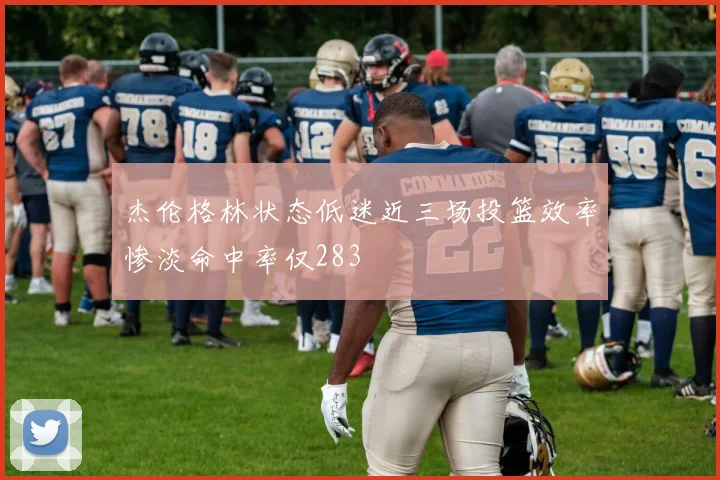 杰伦格林状态低迷近三场投篮效率惨淡命中率仅283