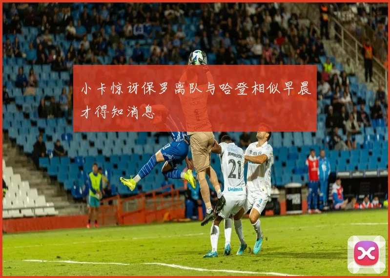 小卡惊讶保罗离队与哈登相似早晨才得知消息
