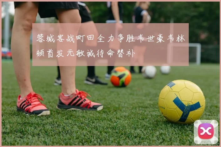 蓉城客战町田全力争胜韦世豪韦林顿首发元敏诚待命替补