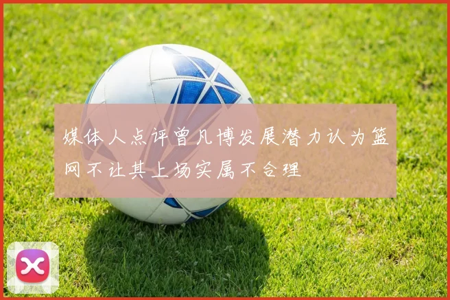 媒体人点评曾凡博发展潜力认为篮网不让其上场实属不合理