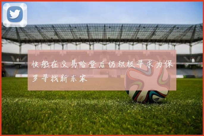快船在交易哈登后仍积极寻求为保罗寻找新东家