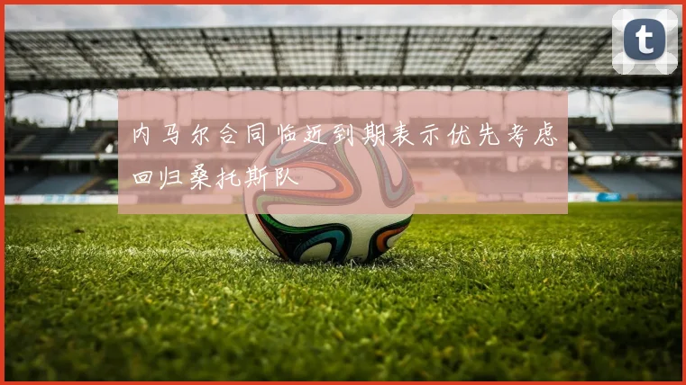 内马尔合同临近到期表示优先考虑回归桑托斯队