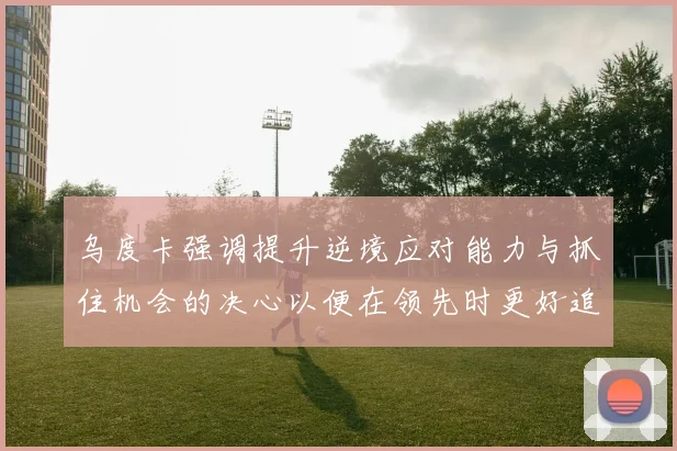 乌度卡强调提升逆境应对能力与抓住机会的决心以便在领先时更好追击对手