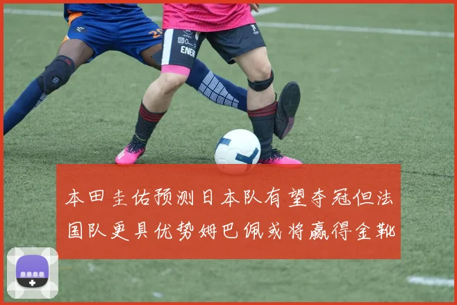 本田圭佑预测日本队有望夺冠但法国队更具优势姆巴佩或将赢得金靴